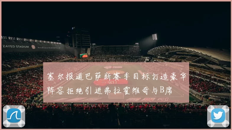塞尔报道巴萨新赛季目标打造豪华阵容拒绝引进弗拉霍维奇与B席