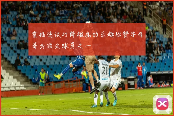霍福德谈对阵雄鹿的乐趣称赞字母哥为顶尖球员之一