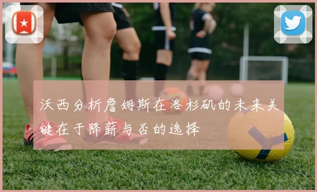 沃西分析詹姆斯在洛杉矶的未来关键在于降薪与否的选择