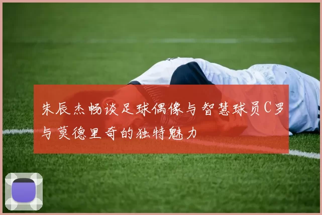 朱辰杰畅谈足球偶像与智慧球员C罗与莫德里奇的独特魅力