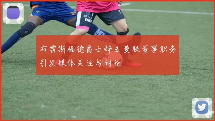 布雷斯福德爵士辞去曼联董事职务引发媒体关注与讨论
