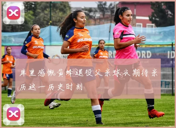库里感慨黄蜂退役父亲球衣期待亲历这一历史时刻