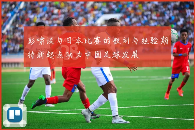 彭啸谈与日本比赛的教训与经验期待新起点助力中国足球发展