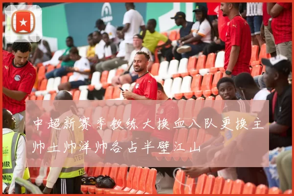 中超新赛季教练大换血八队更换主帅土帅洋帅各占半壁江山