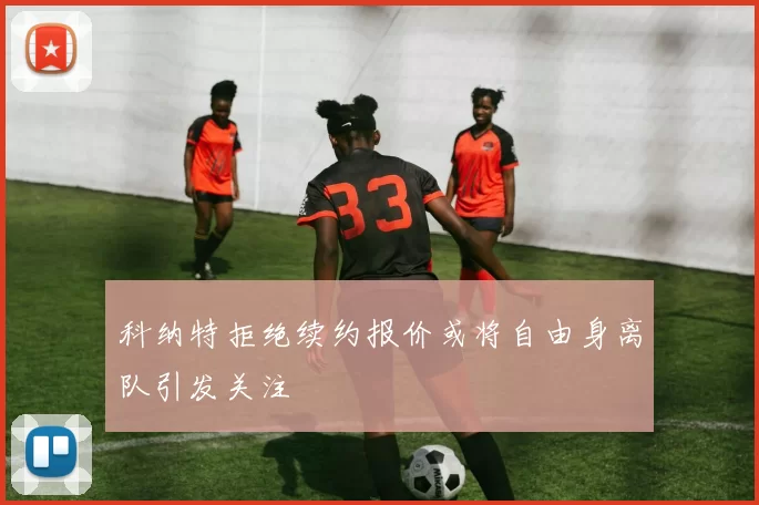 科纳特拒绝续约报价或将自由身离队引发关注